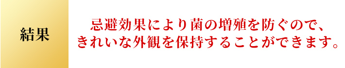 結果 忌避効果により菌の増殖を防ぐので、 きれいな外観を保持することができます。